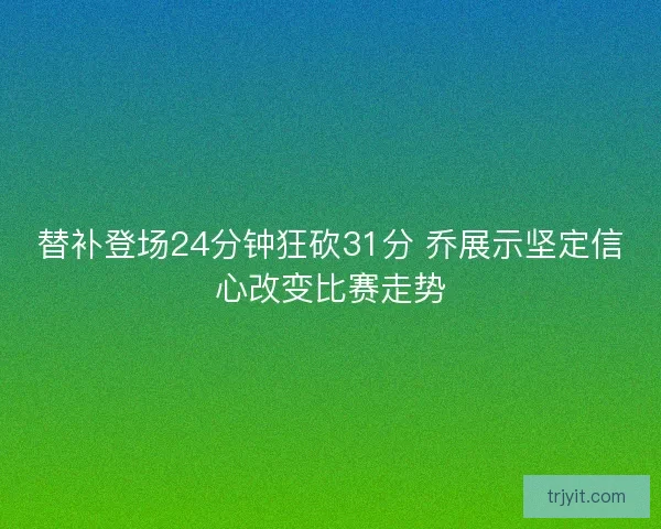 替补登场24分钟狂砍31分 乔展示坚定信心改变比赛走势