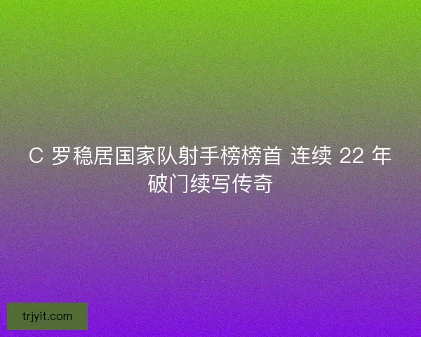 C 罗稳居国家队射手榜榜首 连续 22 年破门续写传奇