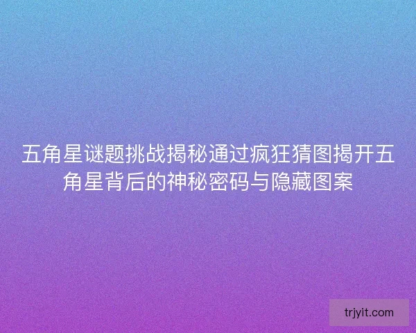 五角星谜题挑战揭秘通过疯狂猜图揭开五角星背后的神秘密码与隐藏图案