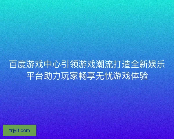 百度游戏中心引领游戏潮流打造全新娱乐平台助力玩家畅享无忧游戏体验