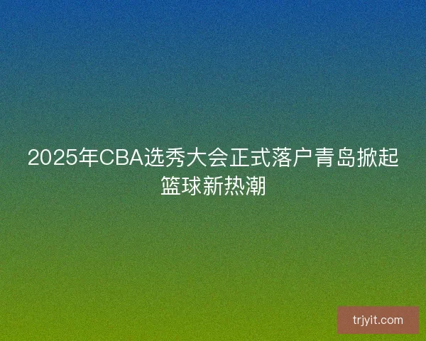 2025年CBA选秀大会正式落户青岛掀起篮球新热潮