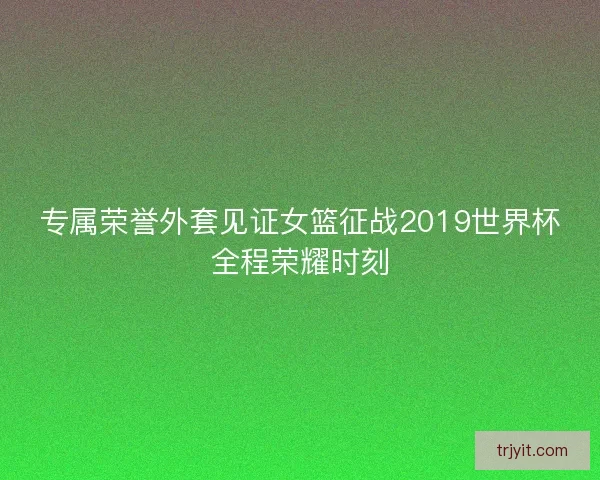 专属荣誉外套见证女篮征战2019世界杯全程荣耀时刻