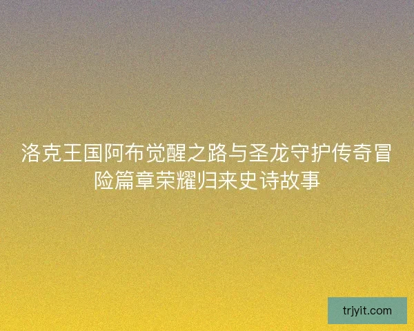 洛克王国阿布觉醒之路与圣龙守护传奇冒险篇章荣耀归来史诗故事