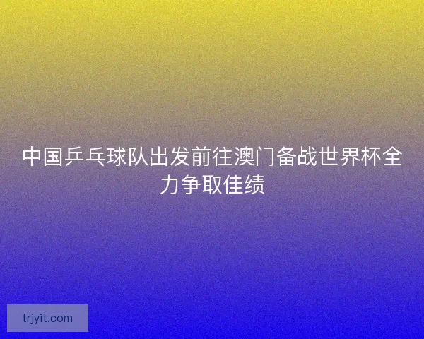 中国乒乓球队出发前往澳门备战世界杯全力争取佳绩
