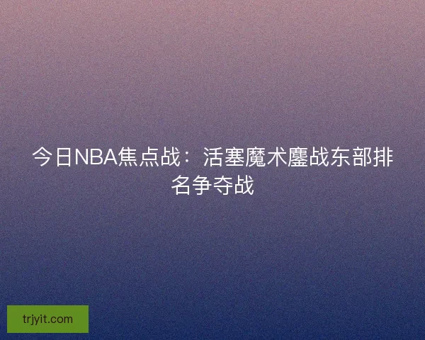 今日NBA焦点战：活塞魔术鏖战东部排名争夺战