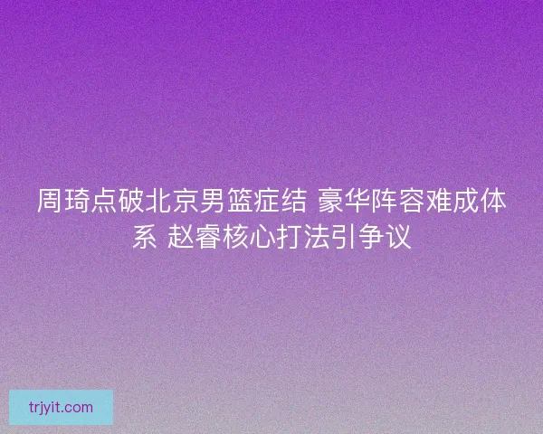 周琦点破北京男篮症结 豪华阵容难成体系 赵睿核心打法引争议